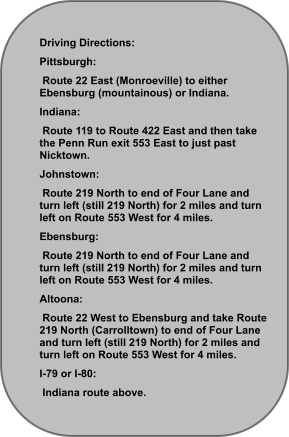 Driving Directions: Pittsburgh:  Route 22 East (Monroeville) to either Ebensburg (mountainous) or Indiana. Indiana:  Route 119 to Route 422 East and then take the Penn Run exit 553 East to just past Nicktown. Johnstown:  Route 219 North to end of Four Lane and turn left (still 219 North) for 2 miles and turn left on Route 553 West for 4 miles. Ebensburg:  Route 219 North to end of Four Lane and turn left (still 219 North) for 2 miles and turn left on Route 553 West for 4 miles. Altoona:  Route 22 West to Ebensburg and take Route 219 North (Carrolltown) to end of Four Lane and turn left (still 219 North) for 2 miles and turn left on Route 553 West for 4 miles. I-79 or I-80:  Indiana route above.
